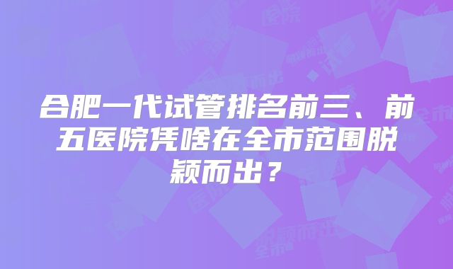 合肥一代试管排名前三、前五医院凭啥在全市范围脱颖而出?