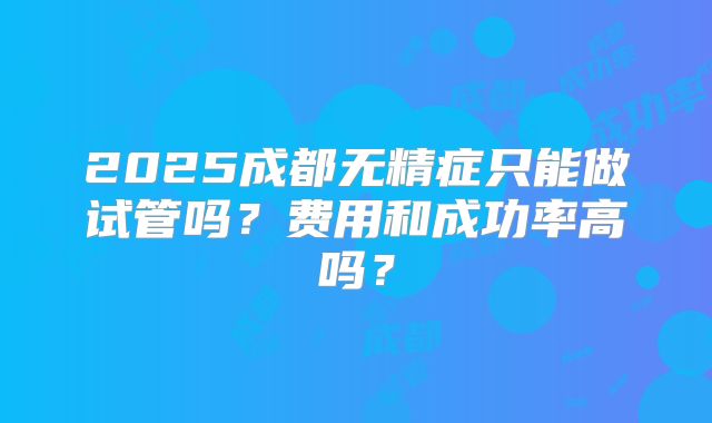 2025成都无精症只能做试管吗？费用和成功率高吗？
