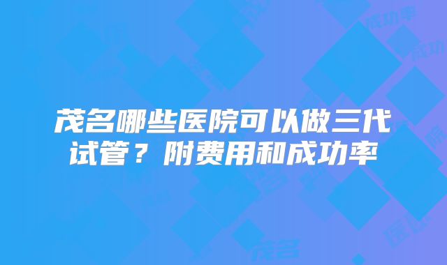 茂名哪些医院可以做三代试管？附费用和成功率