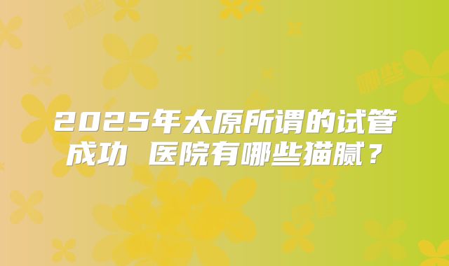 2025年太原所谓的试管成功 医院有哪些猫腻？