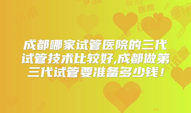 成都哪家试管医院的三代试管技术比较好,成都做第三代试管要准备多少钱！