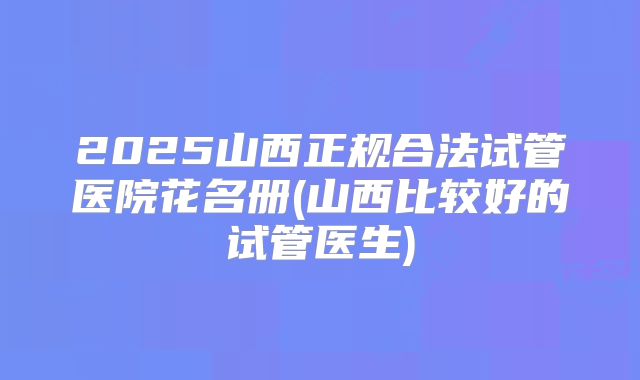 2025山西正规合法试管医院花名册(山西比较好的试管医生)