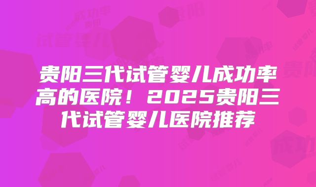 贵阳三代试管婴儿成功率高的医院！2025贵阳三代试管婴儿医院推荐