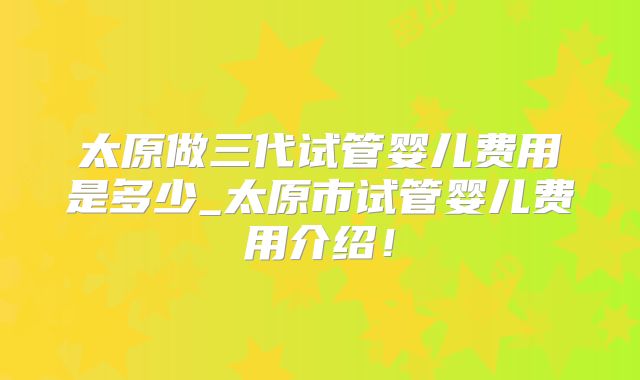 太原做三代试管婴儿费用是多少_太原市试管婴儿费用介绍!