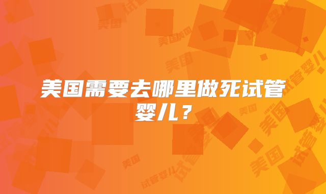 美国需要去哪里做死试管婴儿？
