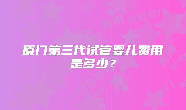 厦门第三代试管婴儿费用是多少?