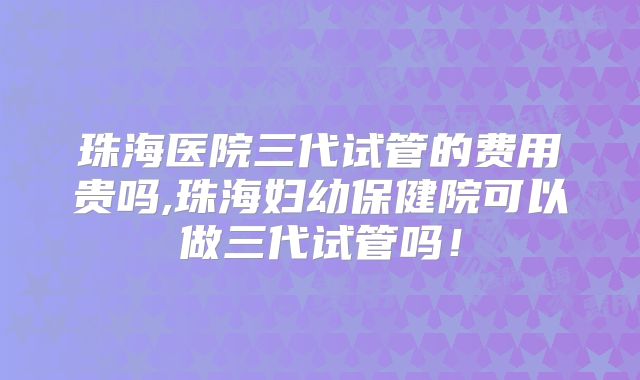 珠海医院三代试管的费用贵吗,珠海妇幼保健院可以做三代试管吗!
