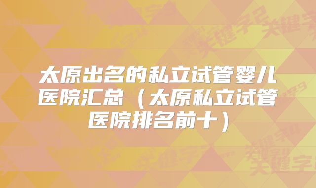 太原出名的私立试管婴儿医院汇总（太原私立试管医院排名前十）