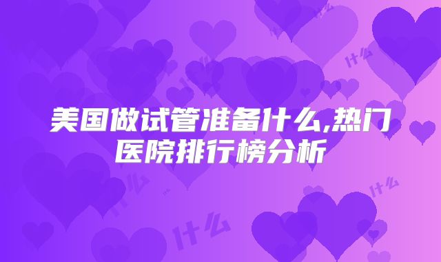 美国做试管准备什么,热门医院排行榜分析