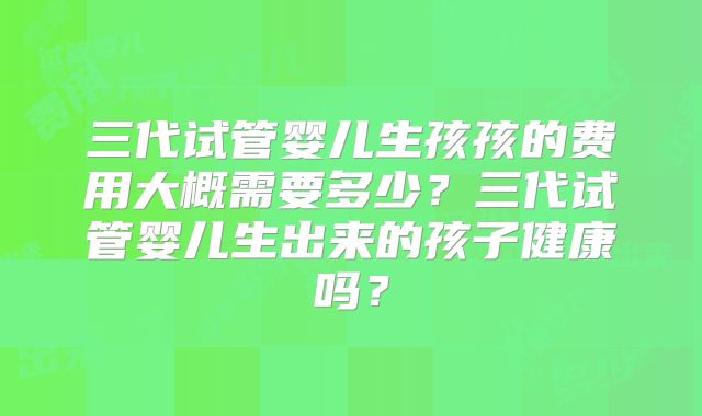 三代试管婴儿生孩孩的费用大概需要多少？三代试管婴儿生出来的孩子健康吗？