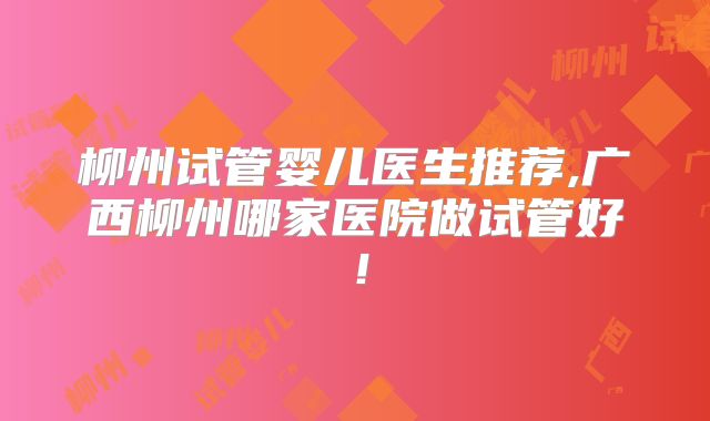 柳州试管婴儿医生推荐,广西柳州哪家医院做试管好!