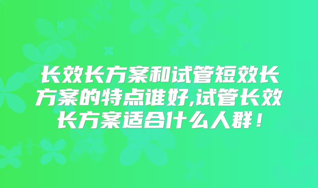 长效长方案和试管短效长方案的特点谁好,试管长效长方案适合什么人群!