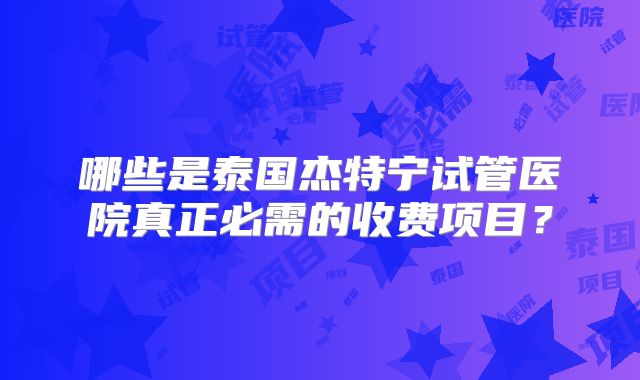 哪些是泰国杰特宁试管医院真正必需的收费项目？