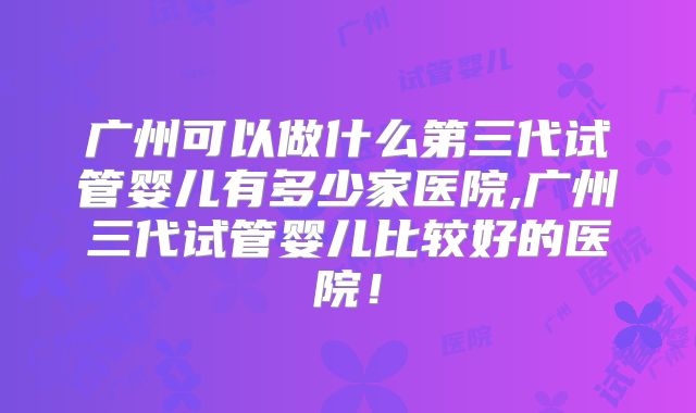 广州可以做什么第三代试管婴儿有多少家医院,广州三代试管婴儿比较好的医院！