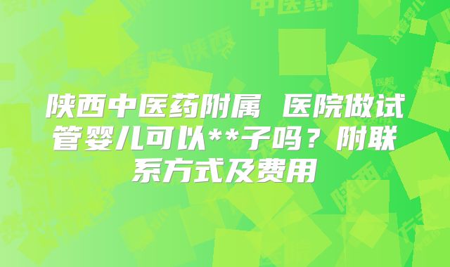 陕西中医药附属 医院做试管婴儿可以**子吗？附联系方式及费用