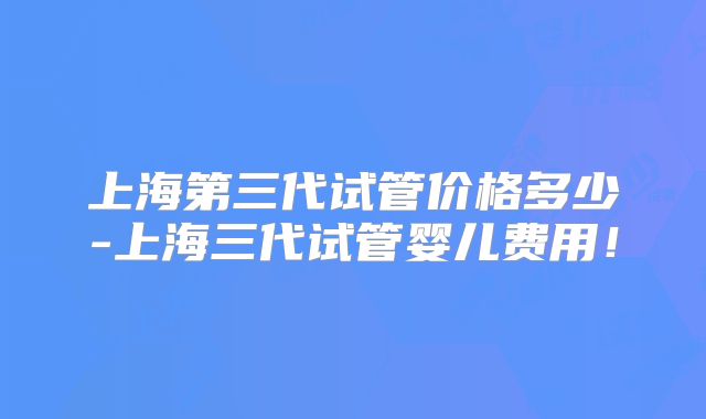 上海第三代试管价格多少-上海三代试管婴儿费用！