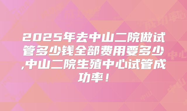 2025年去中山二院做试管多少钱全部费用要多少,中山二院生殖中心试管成功率！