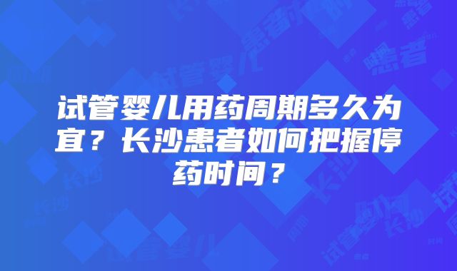 试管婴儿用药周期多久为宜？长沙患者如何把握停药时间？