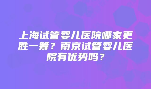 上海试管婴儿医院哪家更胜一筹？南京试管婴儿医院有优势吗？
