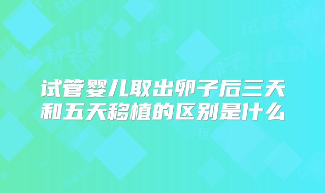 试管婴儿取出卵子后三天和五天移植的区别是什么