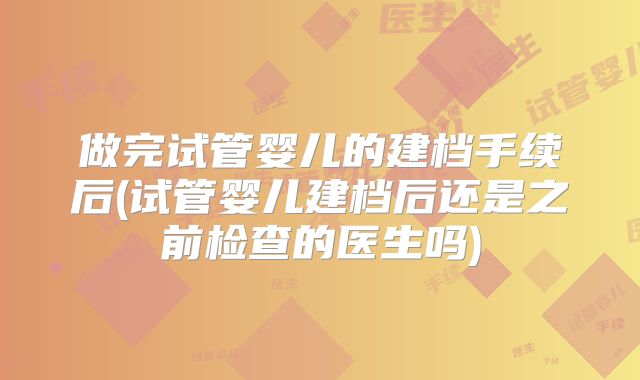 做完试管婴儿的建档手续后(试管婴儿建档后还是之前检查的医生吗)