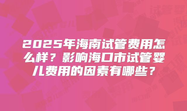 2025年海南试管费用怎么样？影响海口市试管婴儿费用的因素有哪些？