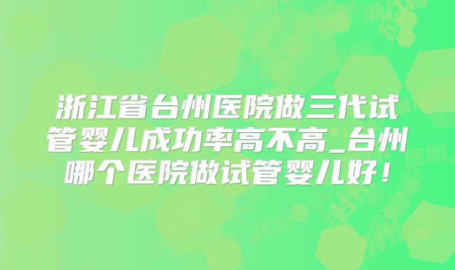浙江省台州医院做三代试管婴儿成功率高不高_台州哪个医院做试管婴儿好！
