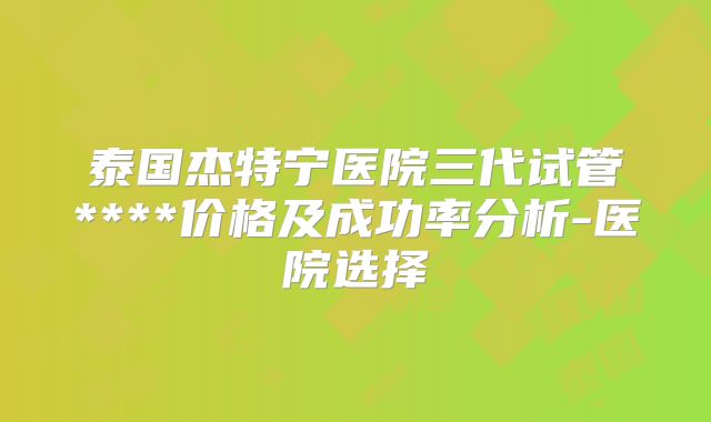 泰国杰特宁医院三代试管****价格及成功率分析-医院选择