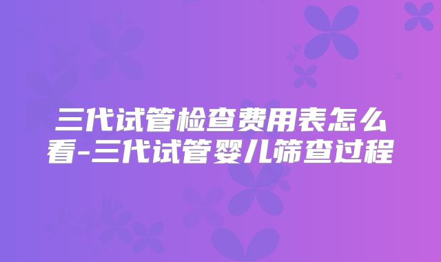 三代试管检查费用表怎么看-三代试管婴儿筛查过程
