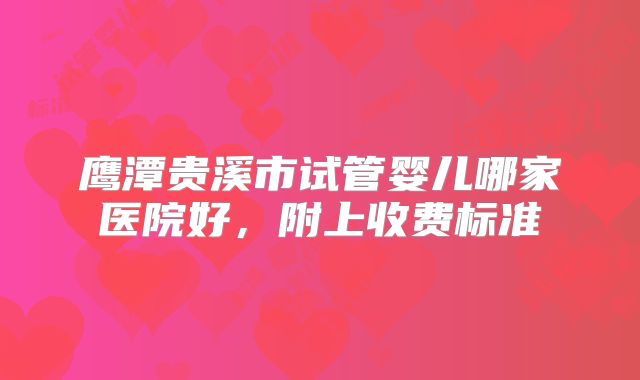鹰潭贵溪市试管婴儿哪家医院好，附上收费标准
