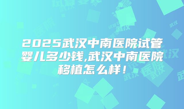 2025武汉中南医院试管婴儿多少钱,武汉中南医院移植怎么样!