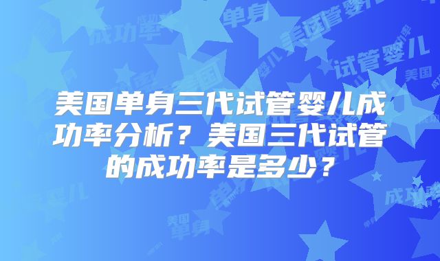 美国单身三代试管婴儿成功率分析？美国三代试管的成功率是多少？