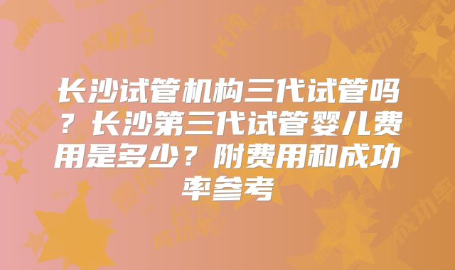 长沙试管机构三代试管吗？长沙第三代试管婴儿费用是多少？附费用和成功率参考