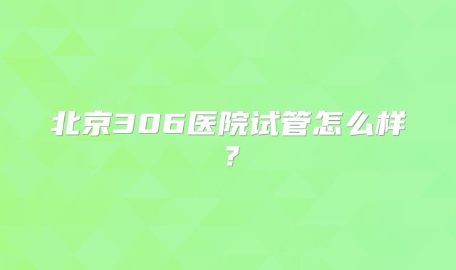 北京306医院试管怎么样？