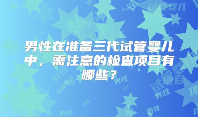 男性在准备三代试管婴儿中，需注意的检查项目有哪些？