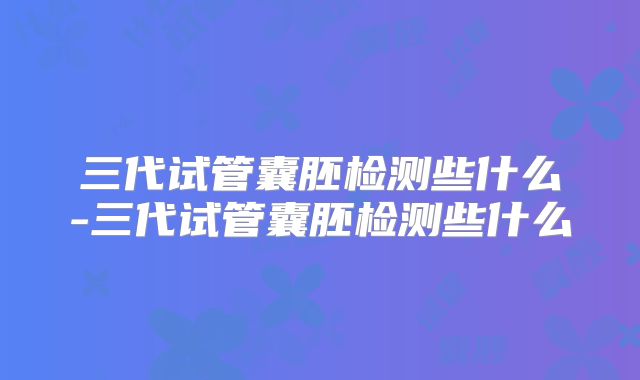 三代试管囊胚检测些什么-三代试管囊胚检测些什么