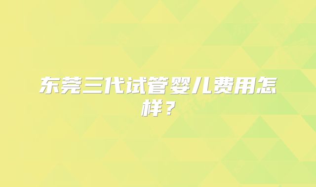东莞三代试管婴儿费用怎样？