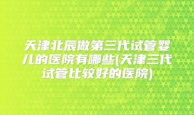 天津北辰做第三代试管婴儿的医院有哪些(天津三代试管比较好的医院)