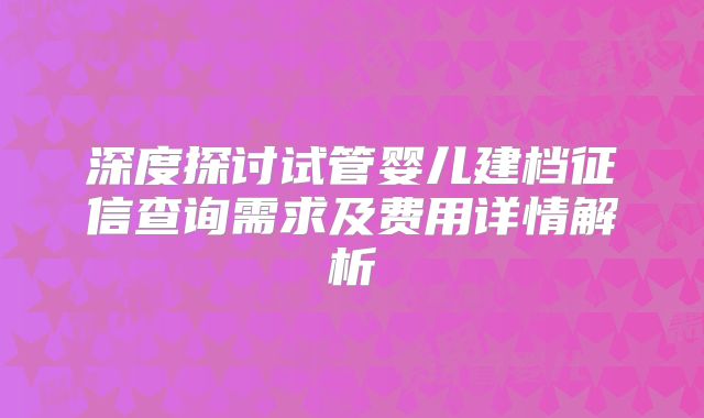 深度探讨试管婴儿建档征信查询需求及费用详情解析