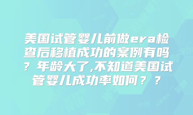 美国试管婴儿前做era检查后移植成功的案例有吗？年龄大了,不知道美国试管婴儿成功率如何？？