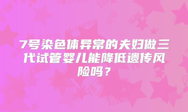 7号染色体异常的夫妇做三代试管婴儿能降低遗传风险吗？