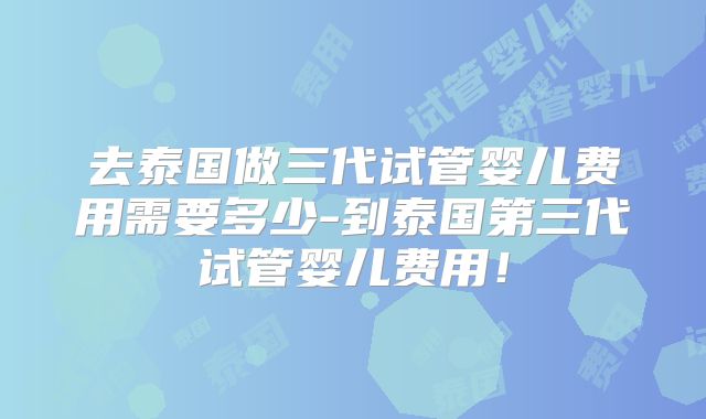 去泰国做三代试管婴儿费用需要多少-到泰国第三代试管婴儿费用!