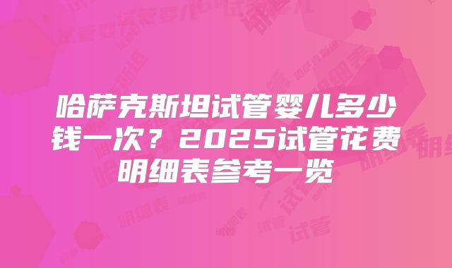 哈萨克斯坦试管婴儿多少钱一次？2025试管花费明细表参考一览