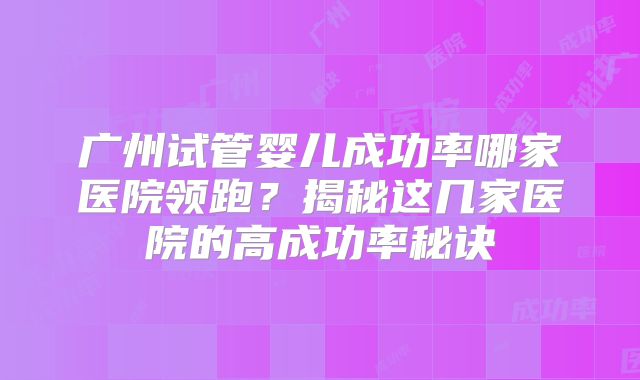 广州试管婴儿成功率哪家医院领跑？揭秘这几家医院的高成功率秘诀