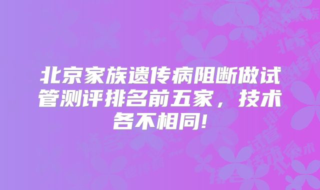 北京家族遗传病阻断做试管测评排名前五家，技术各不相同!