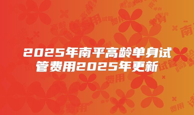 2025年南平高龄单身试管费用2025年更新