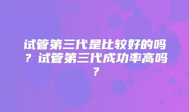 试管第三代是比较好的吗？试管第三代成功率高吗？