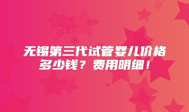 无锡第三代试管婴儿价格多少钱？费用明细！
