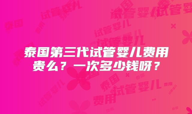 泰国第三代试管婴儿费用贵么？一次多少钱呀？