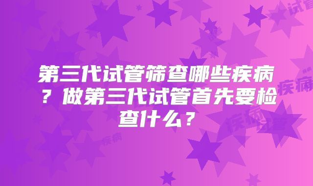 第三代试管筛查哪些疾病？做第三代试管首先要检查什么？